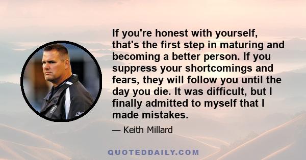 If you're honest with yourself, that's the first step in maturing and becoming a better person. If you suppress your shortcomings and fears, they will follow you until the day you die. It was difficult, but I finally