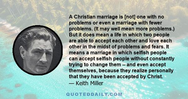 A Christian marriage is [not] one with no problems or even a marriage with fewer problems. (It may well mean more problems.) But it does mean a life in which two people are able to accept each other and love each other