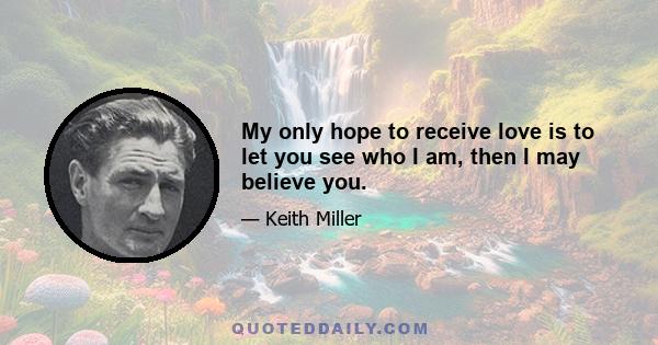 My only hope to receive love is to let you see who I am, then I may believe you.