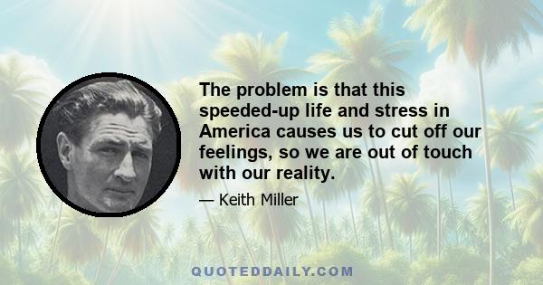 The problem is that this speeded-up life and stress in America causes us to cut off our feelings, so we are out of touch with our reality.