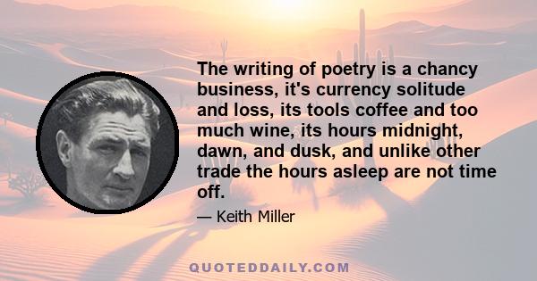 The writing of poetry is a chancy business, it's currency solitude and loss, its tools coffee and too much wine, its hours midnight, dawn, and dusk, and unlike other trade the hours asleep are not time off.