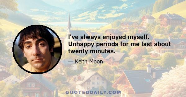 I've always enjoyed myself. Unhappy periods for me last about twenty minutes.