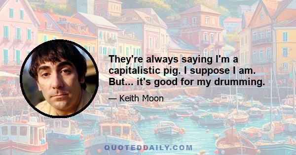 They're always saying I'm a capitalistic pig. I suppose I am. But... it's good for my drumming.