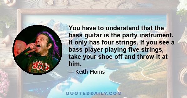 You have to understand that the bass guitar is the party instrument. It only has four strings. If you see a bass player playing five strings, take your shoe off and throw it at him.