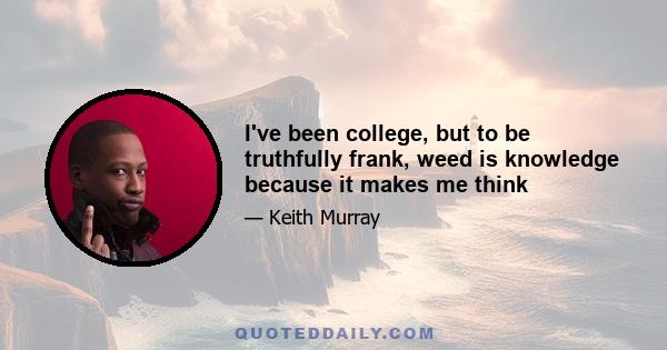 I've been college, but to be truthfully frank, weed is knowledge because it makes me think