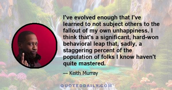 I've evolved enough that I've learned to not subject others to the fallout of my own unhappiness. I think that's a significant, hard-won behavioral leap that, sadly, a staggering percent of the population of folks I