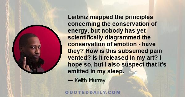 Leibniz mapped the principles concerning the conservation of energy, but nobody has yet scientifically diagrammed the conservation of emotion - have they? How is this subsumed pain vented? Is it released in my art? I