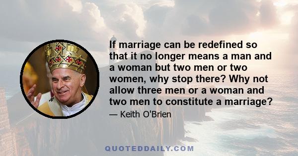 If marriage can be redefined so that it no longer means a man and a woman but two men or two women, why stop there? Why not allow three men or a woman and two men to constitute a marriage?