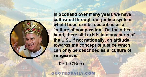 In Scotland over many years we have cultivated through our justice system what I hope can be described as a 'culture of compassion.' On the other hand, there still exists in many parts of the U.S., if not nationally, an 