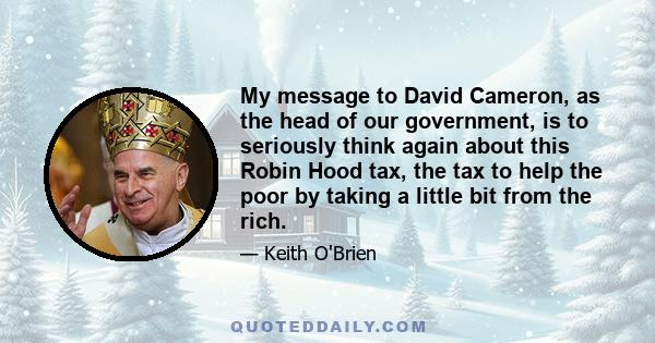 My message to David Cameron, as the head of our government, is to seriously think again about this Robin Hood tax, the tax to help the poor by taking a little bit from the rich.