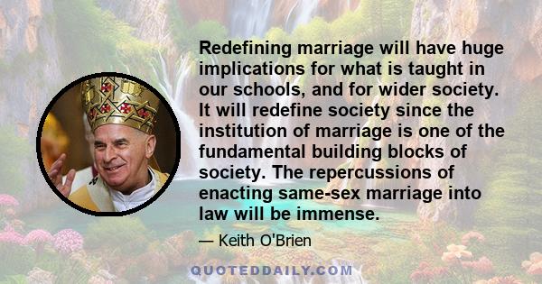 Redefining marriage will have huge implications for what is taught in our schools, and for wider society. It will redefine society since the institution of marriage is one of the fundamental building blocks of society.