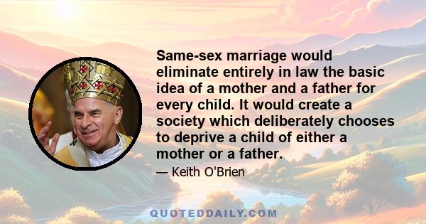 Same-sex marriage would eliminate entirely in law the basic idea of a mother and a father for every child. It would create a society which deliberately chooses to deprive a child of either a mother or a father.