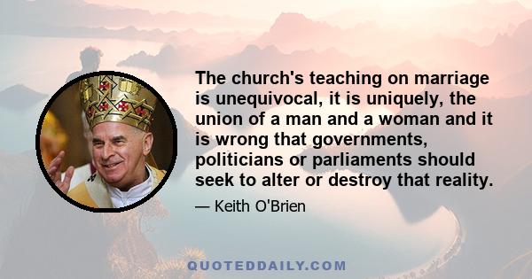 The church's teaching on marriage is unequivocal, it is uniquely, the union of a man and a woman and it is wrong that governments, politicians or parliaments should seek to alter or destroy that reality.