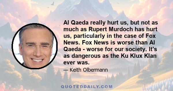 Al Qaeda really hurt us, but not as much as Rupert Murdoch has hurt us, particularly in the case of Fox News. Fox News is worse than Al Qaeda - worse for our society. It's as dangerous as the Ku Klux Klan ever was.