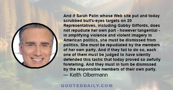 And if Sarah Palin whose Web site put and today scrubbed bull's-eyes targets on 20 Representatives, including Gabby Giffords, does not repudiate her own part - however tangential - in amplifying violence and violent