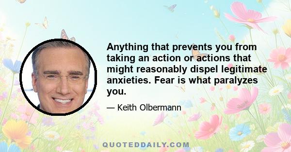 Anything that prevents you from taking an action or actions that might reasonably dispel legitimate anxieties. Fear is what paralyzes you.