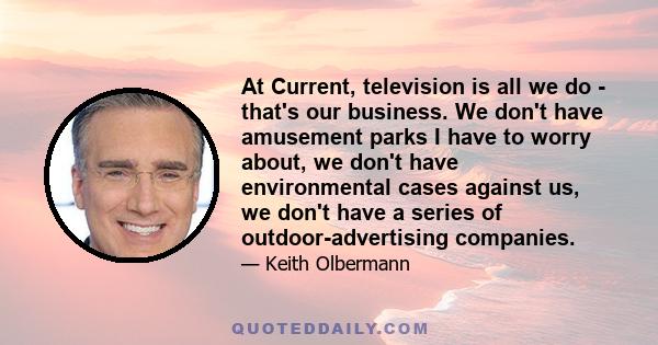 At Current, television is all we do - that's our business. We don't have amusement parks I have to worry about, we don't have environmental cases against us, we don't have a series of outdoor-advertising companies.