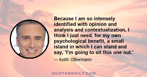 Because I am so intensely identified with opinion and analysis and contextualization, I think I just need, for my own psychological benefit, a small island in which I can stand and say, 'I'm going to sit this one out.'