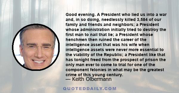 Good evening. A President who lied us into a war and, in so doing, needlessly killed 3,584 of our family and friends and neighbors; a President whose administration initially tried to destroy the first man to nail that