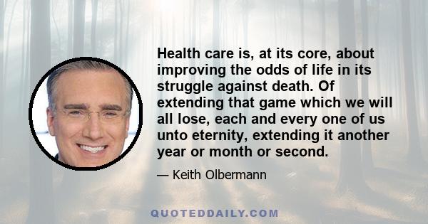 Health care is, at its core, about improving the odds of life in its struggle against death. Of extending that game which we will all lose, each and every one of us unto eternity, extending it another year or month or