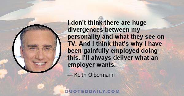 I don't think there are huge divergences between my personality and what they see on TV. And I think that's why I have been gainfully employed doing this. I'll always deliver what an employer wants.