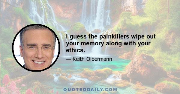 I guess the painkillers wipe out your memory along with your ethics.