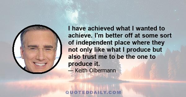 I have achieved what I wanted to achieve. I'm better off at some sort of independent place where they not only like what I produce but also trust me to be the one to produce it.