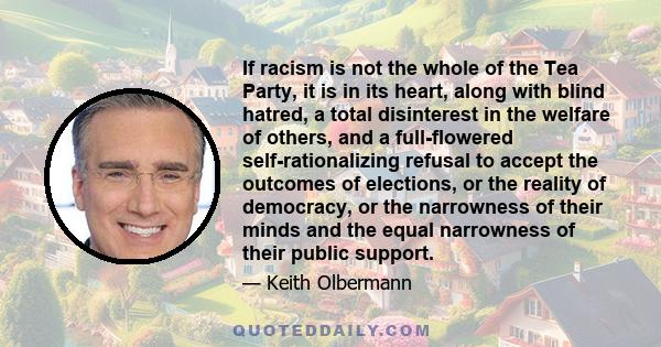 If racism is not the whole of the Tea Party, it is in its heart, along with blind hatred, a total disinterest in the welfare of others, and a full-flowered self-rationalizing refusal to accept the outcomes of elections, 