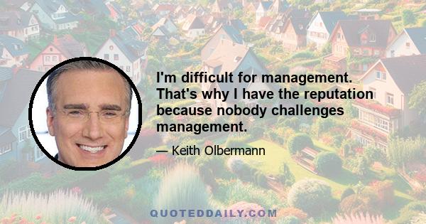 I'm difficult for management. That's why I have the reputation because nobody challenges management.