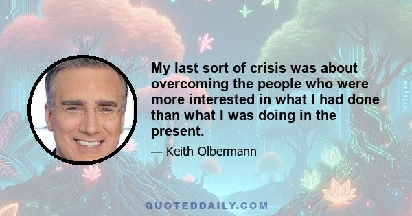 My last sort of crisis was about overcoming the people who were more interested in what I had done than what I was doing in the present.