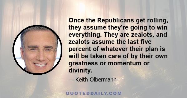 Once the Republicans get rolling, they assume they're going to win everything. They are zealots, and zealots assume the last five percent of whatever their plan is will be taken care of by their own greatness or