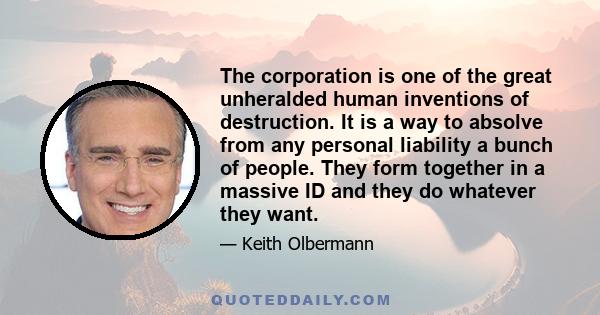 The corporation is one of the great unheralded human inventions of destruction. It is a way to absolve from any personal liability a bunch of people. They form together in a massive ID and they do whatever they want.