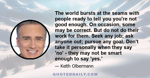 The world bursts at the seams with people ready to tell you you're not good enough. On occasion, some may be correct. But do not do their work for them. Seek any job; ask anyone out; pursue any goal. Don't take it