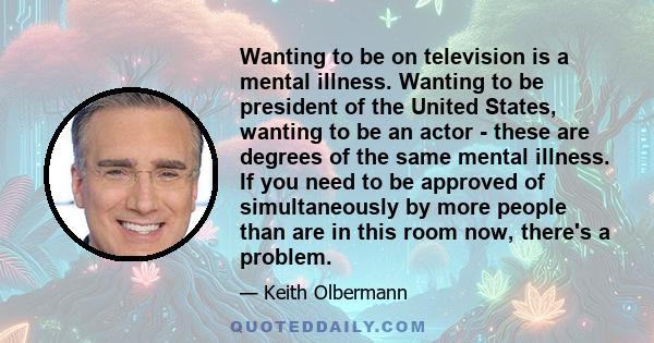 Wanting to be on television is a mental illness. Wanting to be president of the United States, wanting to be an actor - these are degrees of the same mental illness. If you need to be approved of simultaneously by more