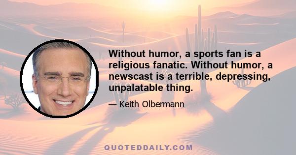 Without humor, a sports fan is a religious fanatic. Without humor, a newscast is a terrible, depressing, unpalatable thing.