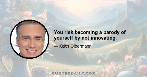 You risk becoming a parody of yourself by not innovating.