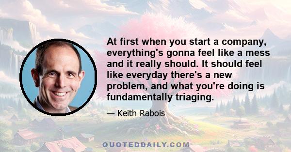 At first when you start a company, everything's gonna feel like a mess and it really should. It should feel like everyday there's a new problem, and what you're doing is fundamentally triaging.