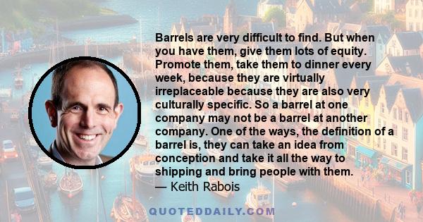 Barrels are very difficult to find. But when you have them, give them lots of equity. Promote them, take them to dinner every week, because they are virtually irreplaceable because they are also very culturally