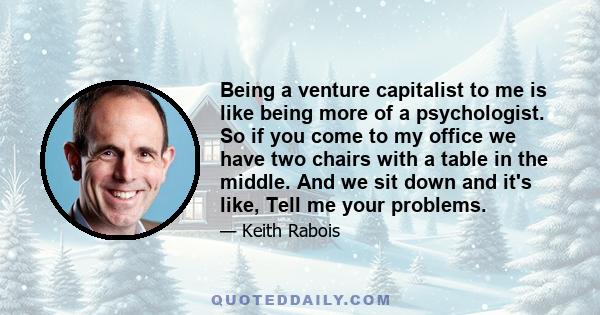 Being a venture capitalist to me is like being more of a psychologist. So if you come to my office we have two chairs with a table in the middle. And we sit down and it's like, Tell me your problems.