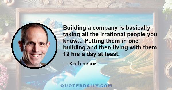 Building a company is basically taking all the irrational people you know... Putting them in one building and then living with them 12 hrs a day at least.