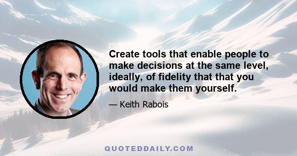 Create tools that enable people to make decisions at the same level, ideally, of fidelity that that you would make them yourself.