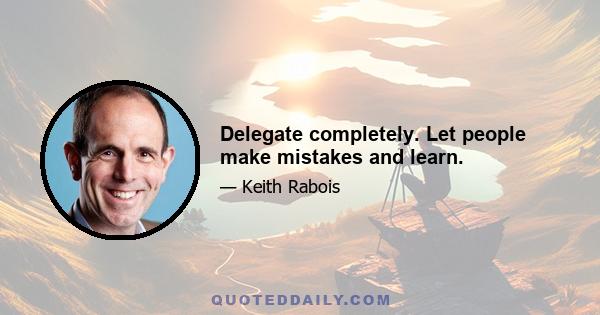 Delegate completely. Let people make mistakes and learn.