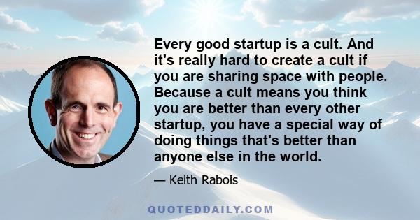 Every good startup is a cult. And it's really hard to create a cult if you are sharing space with people. Because a cult means you think you are better than every other startup, you have a special way of doing things