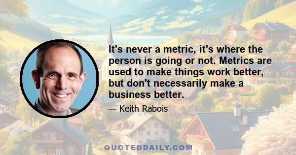 It's never a metric, it's where the person is going or not. Metrics are used to make things work better, but don't necessarily make a business better.