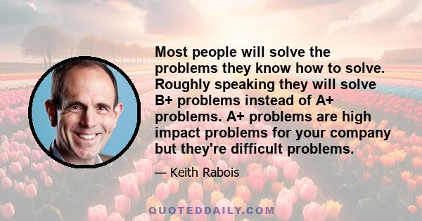 Most people will solve the problems they know how to solve. Roughly speaking they will solve B+ problems instead of A+ problems. A+ problems are high impact problems for your company but they're difficult problems.