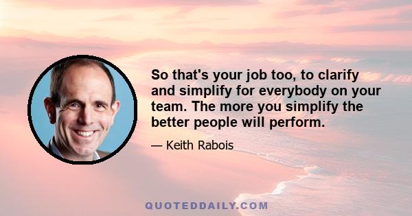 So that's your job too, to clarify and simplify for everybody on your team. The more you simplify the better people will perform.