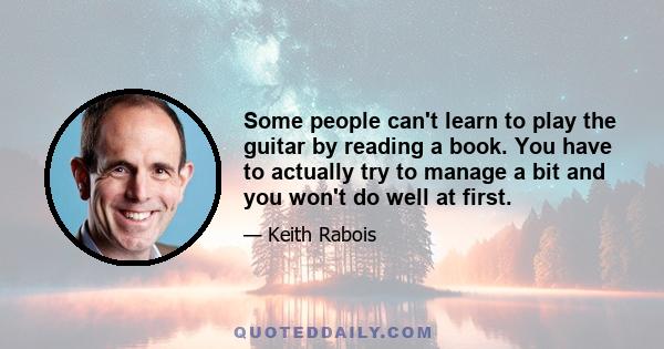 Some people can't learn to play the guitar by reading a book. You have to actually try to manage a bit and you won't do well at first.