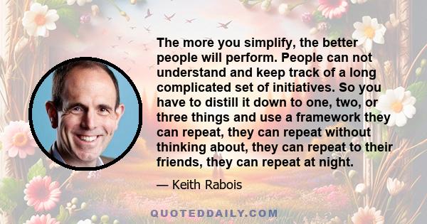 The more you simplify, the better people will perform. People can not understand and keep track of a long complicated set of initiatives. So you have to distill it down to one, two, or three things and use a framework