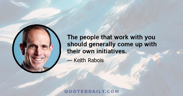 The people that work with you should generally come up with their own initiatives.