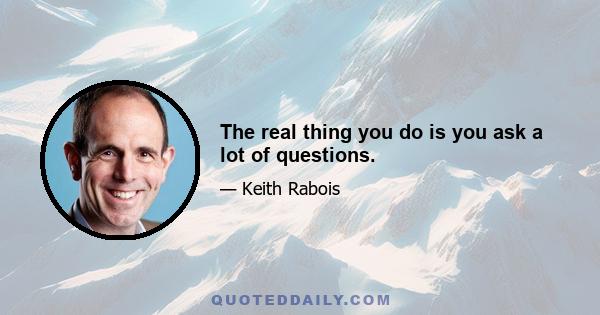 The real thing you do is you ask a lot of questions.